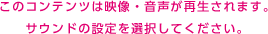 このコンテンツは映像・音声が再生されます。サウンドの設定を選択してください。