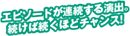 エピソードが連続する演出。続けば続くほどチャンス！